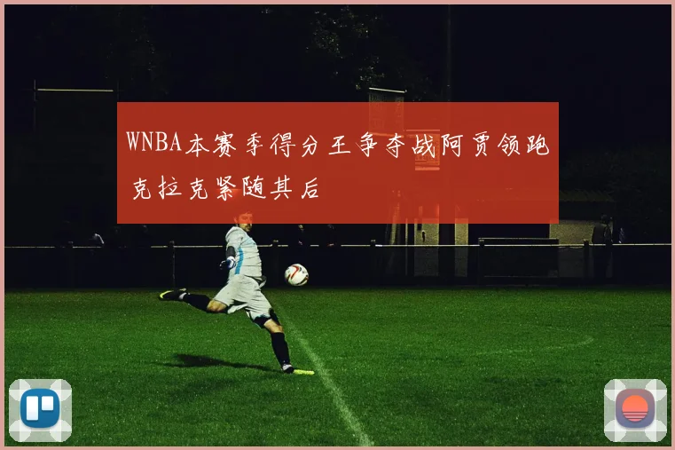 WNBA本赛季得分王争夺战阿贾领跑克拉克紧随其后